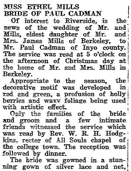 Miss Ethel Mills, Bride of Paul Cadman. Of interest to Riverside, is the news of the wedding of Mr. and Mills, eldest daughter of Mr. and Mrs. James Mills of Berkeley, to Mr. Paul Cadman of Inyo county. The service was read at 5 o'clock on the afternoon of Christmas day at the home of Mr and Mrs Mills in Berkeley. 
Appropriate to the season, the docrative motif was developed in red and green, a profusion of holly and berries and waxy foliage being used with artistic effect. 
Only the families of the bride and groom and a few intimate friends witnessed the service which was read by Rev. W. R. H. Hodgkins, rector of All Souls chapel of the college town. The reception was followed by dinner. 
The bride was gowned in a stunning gown of silver lace and net. 