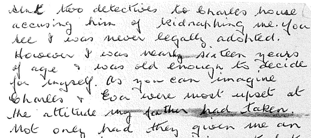 Handwritten letter stating; sent two detectives to Charles house accusing him of kidnapping me. You see I was never legally adopted. However I was nearly sixteen years of age and was old enough to decide for myself. As you can imagine Charles and Eva were most upset at the attitude my father had taken.