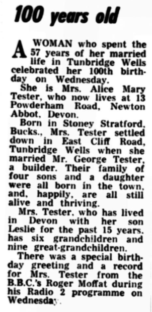 Newspaper article which reads: 100 Years old. A woman who spent the 57 years of her married life in Tunbridge Wells celebrated her 100th birthday on Wednesday. She is Mrs Alice Mary Tester, who now lives at 13 Powderham Road, Newton Abbot, Devon. Born in Stoney Stratford, Bucks, Mrs Tester settled down in East Cliff Road, Tunbridge Wells when she married Mr George Tester, a builder. Their family of four sons and a daughter were all born in the town and happily are all still alive and thriving. Mrs Tester, who has lived with her son Leslie for the past 15 years, has six grandchildren and nine great-grandchildren. There was a special birthday greeting and a record for Mrs Tester from the BBC's Roger Moffat during his Radio 2 programme on Wednesday. 