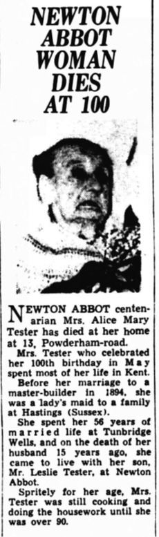 A newspaper articles stating: Newton Abbot woman dies at 100. Newton Abbot centenarian Mrs Alice Mary Tester has died at her home at 13 Powderham Road. Mrs Tester who celebrated her 100th birthday in May spent most of her life in Kent. Before her marriage to a master-builder in 1894, she was a lady's maid to a family at Hastings (Sussex). She spent her 56 years of married life at Tunbridge Wells, and on the death of her husband 15 years ago, she came to live with her son, Mr Leslie Tester, at Newton Abbot. Spritely for her age, Mrs Tester was still cooking and doing the housework until she was over 90. 